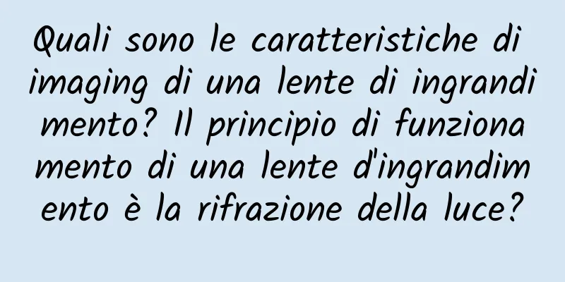 Quali sono le caratteristiche di imaging di una lente di ingrandimento? Il principio di funzionamento di una lente d'ingrandimento è la rifrazione della luce?