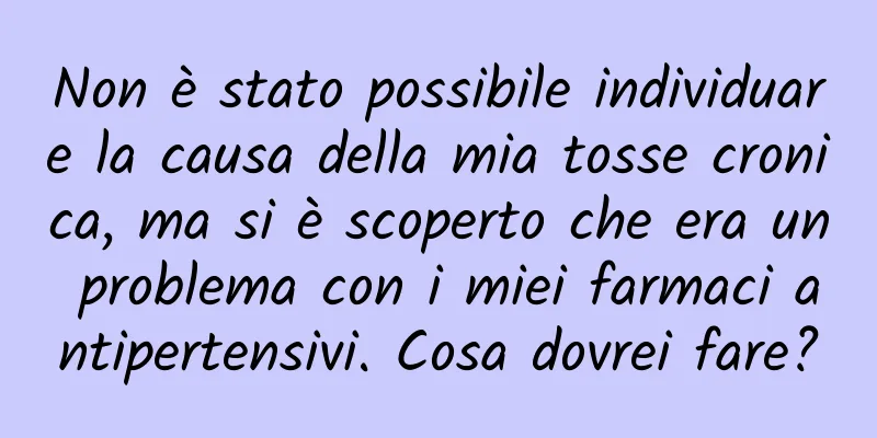 Non è stato possibile individuare la causa della mia tosse cronica, ma si è scoperto che era un problema con i miei farmaci antipertensivi. Cosa dovrei fare?