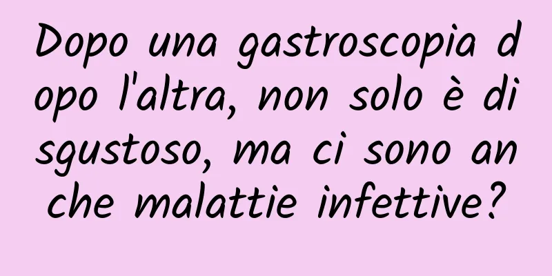 Dopo una gastroscopia dopo l'altra, non solo è disgustoso, ma ci sono anche malattie infettive?