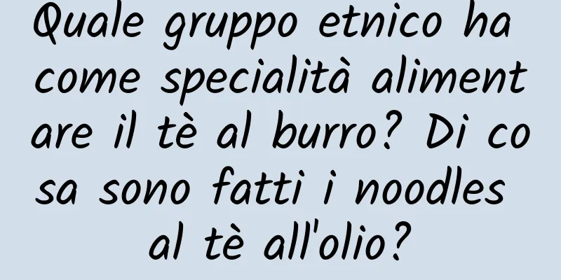 Quale gruppo etnico ha come specialità alimentare il tè al burro? Di cosa sono fatti i noodles al tè all'olio?