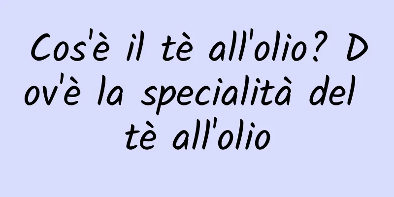 Cos'è il tè all'olio? Dov'è la specialità del tè all'olio
