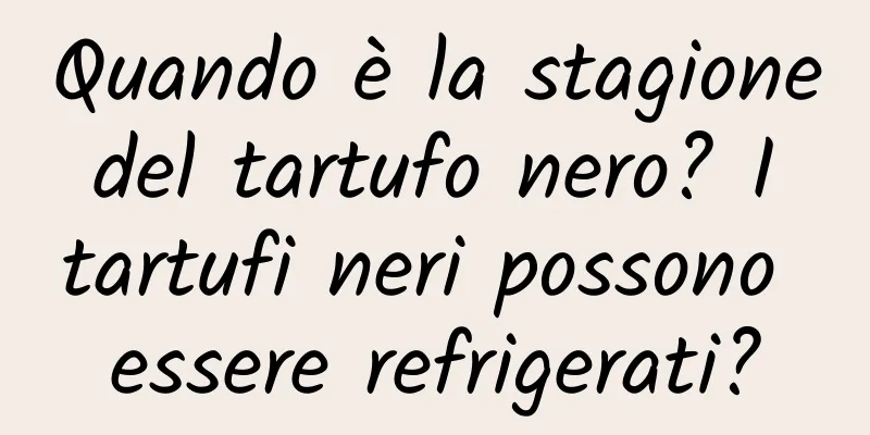 Quando è la stagione del tartufo nero? I tartufi neri possono essere refrigerati?