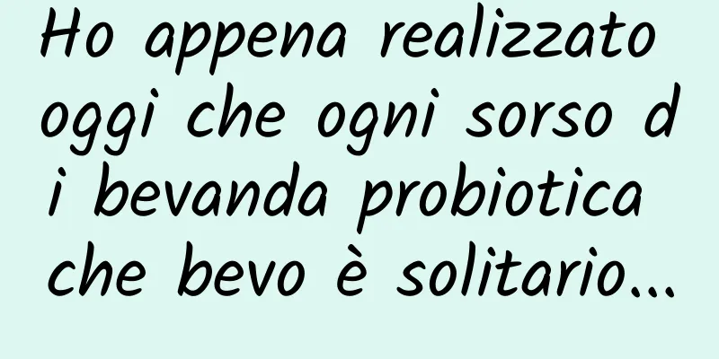 Ho appena realizzato oggi che ogni sorso di bevanda probiotica che bevo è solitario...
