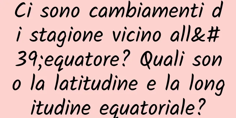 Ci sono cambiamenti di stagione vicino all'equatore? Quali sono la latitudine e la longitudine equatoriale?