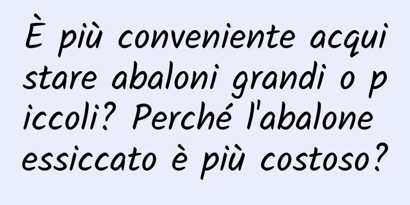 È più conveniente acquistare abaloni grandi o piccoli? Perché l'abalone essiccato è più costoso?