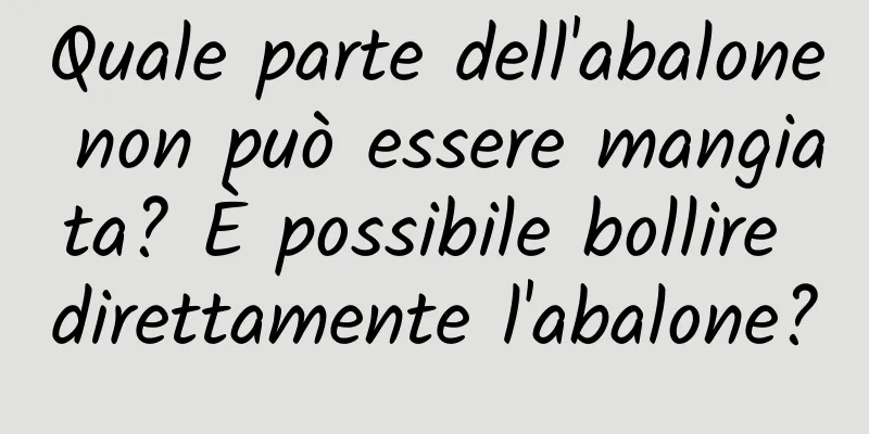 Quale parte dell'abalone non può essere mangiata? È possibile bollire direttamente l'abalone?
