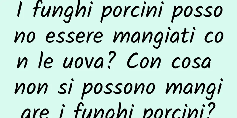 I funghi porcini possono essere mangiati con le uova? Con cosa non si possono mangiare i funghi porcini?