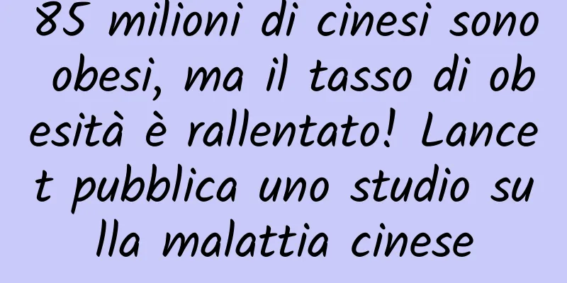 85 milioni di cinesi sono obesi, ma il tasso di obesità è rallentato! Lancet pubblica uno studio sulla malattia cinese