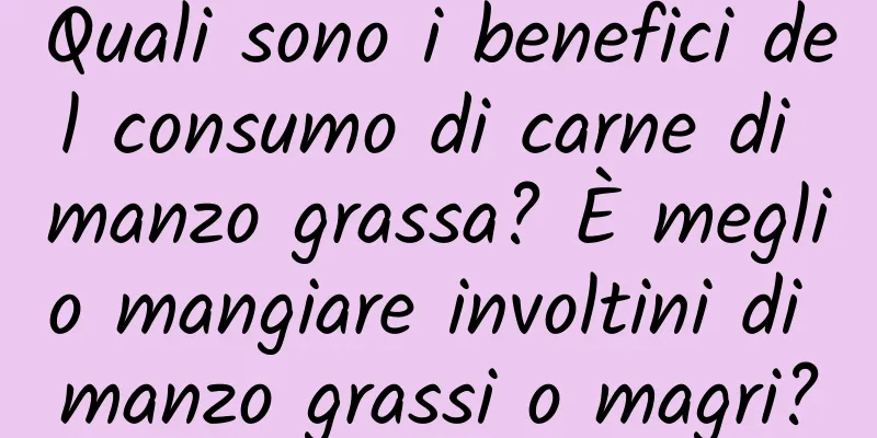 Quali sono i benefici del consumo di carne di manzo grassa? È meglio mangiare involtini di manzo grassi o magri?