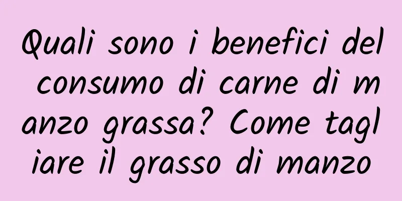 Quali sono i benefici del consumo di carne di manzo grassa? Come tagliare il grasso di manzo