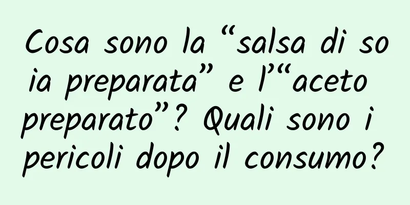 Cosa sono la “salsa di soia preparata” e l’“aceto preparato”? Quali sono i pericoli dopo il consumo?