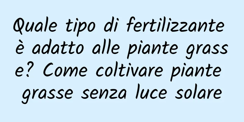 Quale tipo di fertilizzante è adatto alle piante grasse? Come coltivare piante grasse senza luce solare