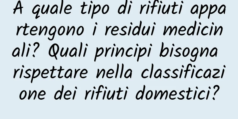 A quale tipo di rifiuti appartengono i residui medicinali? Quali principi bisogna rispettare nella classificazione dei rifiuti domestici?
