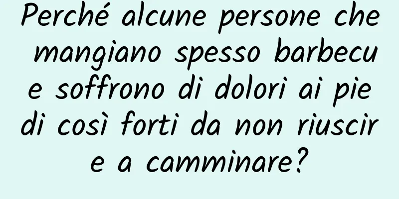 Perché alcune persone che mangiano spesso barbecue soffrono di dolori ai piedi così forti da non riuscire a camminare?