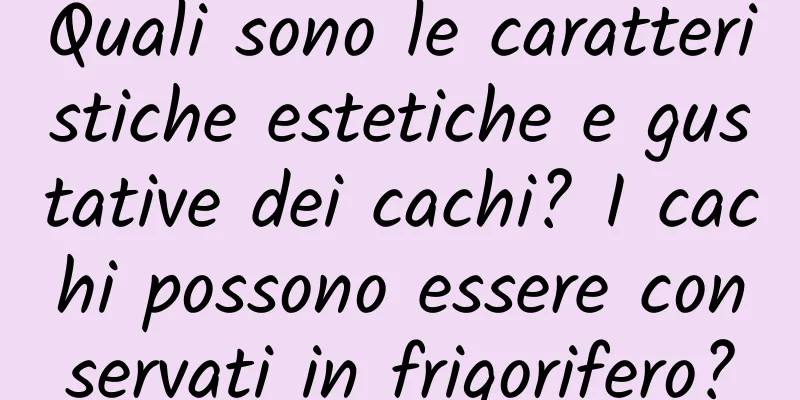Quali sono le caratteristiche estetiche e gustative dei cachi? I cachi possono essere conservati in frigorifero?