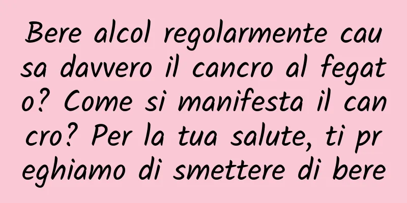 Bere alcol regolarmente causa davvero il cancro al fegato? Come si manifesta il cancro? Per la tua salute, ti preghiamo di smettere di bere