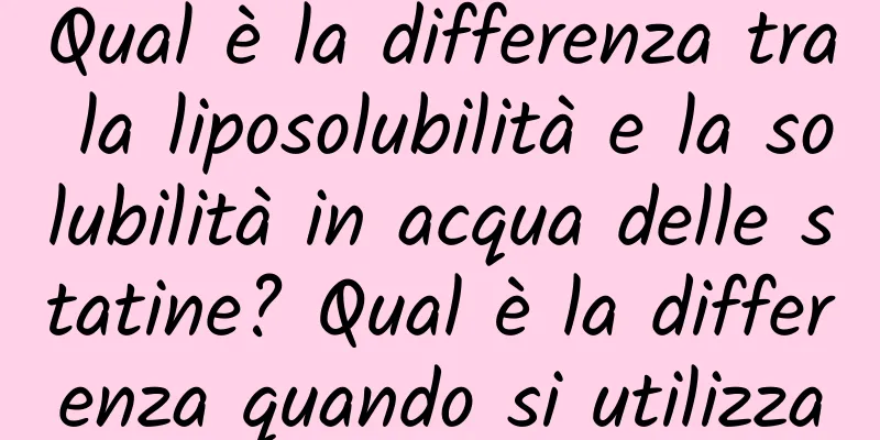 Qual è la differenza tra la liposolubilità e la solubilità in acqua delle statine? Qual è la differenza quando si utilizza