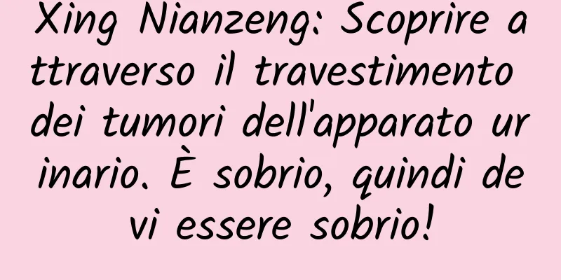 Xing Nianzeng: Scoprire attraverso il travestimento dei tumori dell'apparato urinario. È sobrio, quindi devi essere sobrio!