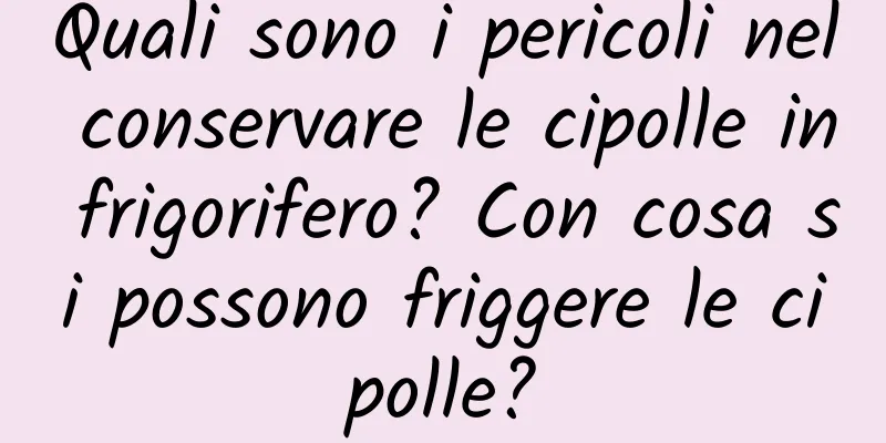Quali sono i pericoli nel conservare le cipolle in frigorifero? Con cosa si possono friggere le cipolle?