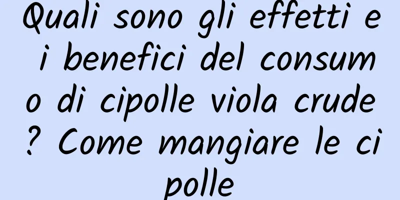 Quali sono gli effetti e i benefici del consumo di cipolle viola crude? Come mangiare le cipolle