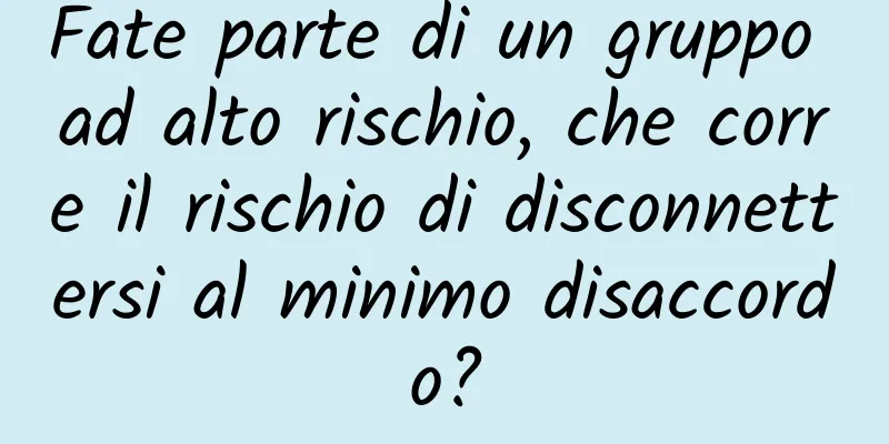 Fate parte di un gruppo ad alto rischio, che corre il rischio di disconnettersi al minimo disaccordo?