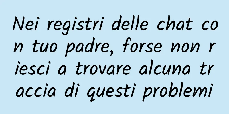 Nei registri delle chat con tuo padre, forse non riesci a trovare alcuna traccia di questi problemi