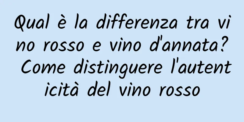 Qual è la differenza tra vino rosso e vino d'annata? Come distinguere l'autenticità del vino rosso