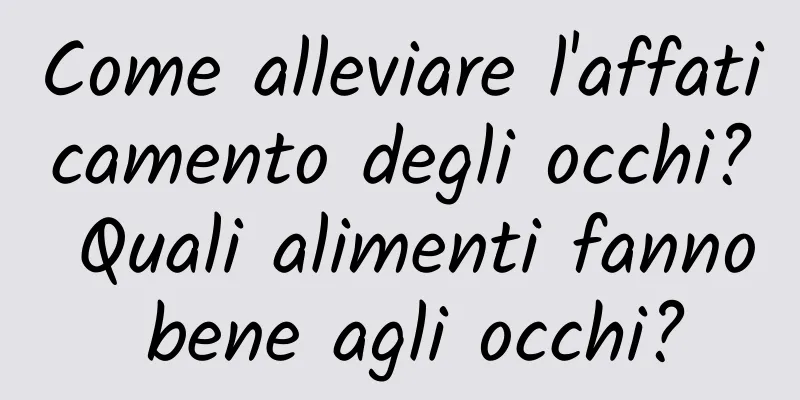 Come alleviare l'affaticamento degli occhi? Quali alimenti fanno bene agli occhi?