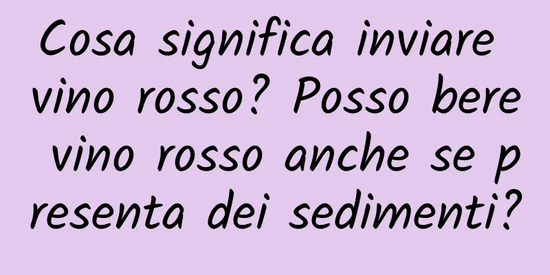 Cosa significa inviare vino rosso? Posso bere vino rosso anche se presenta dei sedimenti?
