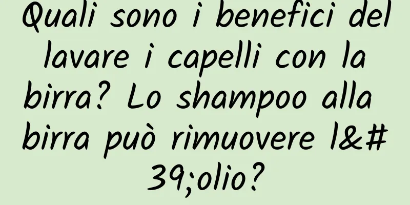 Quali sono i benefici del lavare i capelli con la birra? Lo shampoo alla birra può rimuovere l'olio?