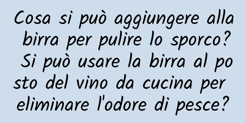 Cosa si può aggiungere alla birra per pulire lo sporco? Si può usare la birra al posto del vino da cucina per eliminare l'odore di pesce?