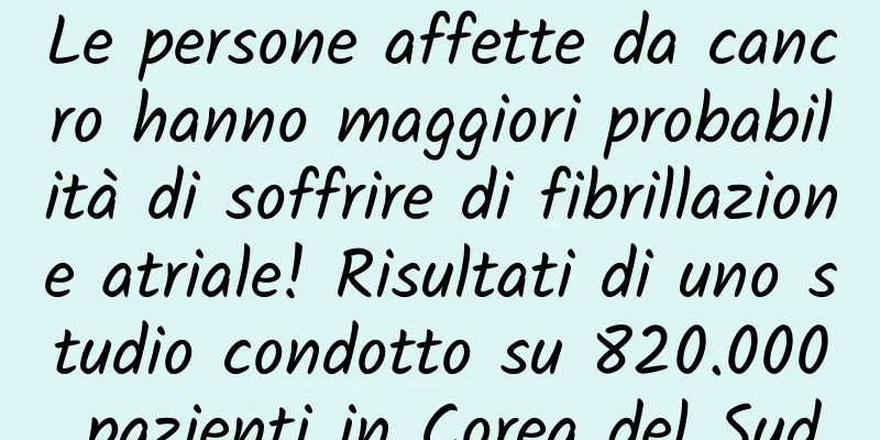 Le persone affette da cancro hanno maggiori probabilità di soffrire di fibrillazione atriale! Risultati di uno studio condotto su 820.000 pazienti in Corea del Sud