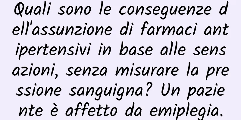 Quali sono le conseguenze dell'assunzione di farmaci antipertensivi in ​​base alle sensazioni, senza misurare la pressione sanguigna? Un paziente è affetto da emiplegia.