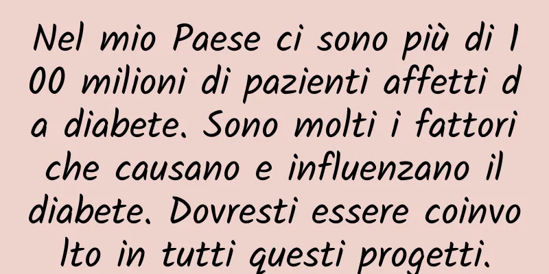 Nel mio Paese ci sono più di 100 milioni di pazienti affetti da diabete. Sono molti i fattori che causano e influenzano il diabete. Dovresti essere coinvolto in tutti questi progetti.