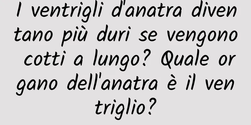 I ventrigli d'anatra diventano più duri se vengono cotti a lungo? Quale organo dell'anatra è il ventriglio?
