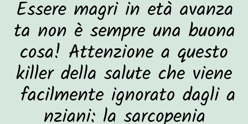 Essere magri in età avanzata non è sempre una buona cosa! Attenzione a questo killer della salute che viene facilmente ignorato dagli anziani: la sarcopenia
