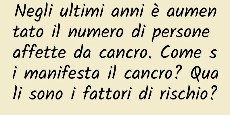 Negli ultimi anni è aumentato il numero di persone affette da cancro. Come si manifesta il cancro? Quali sono i fattori di rischio?