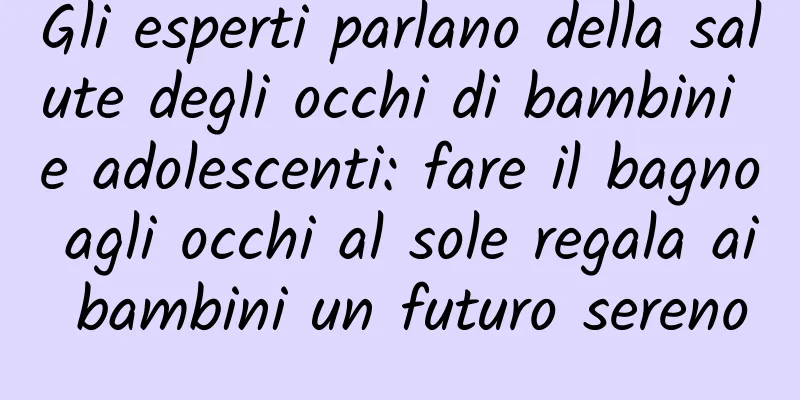 Gli esperti parlano della salute degli occhi di bambini e adolescenti: fare il bagno agli occhi al sole regala ai bambini un futuro sereno