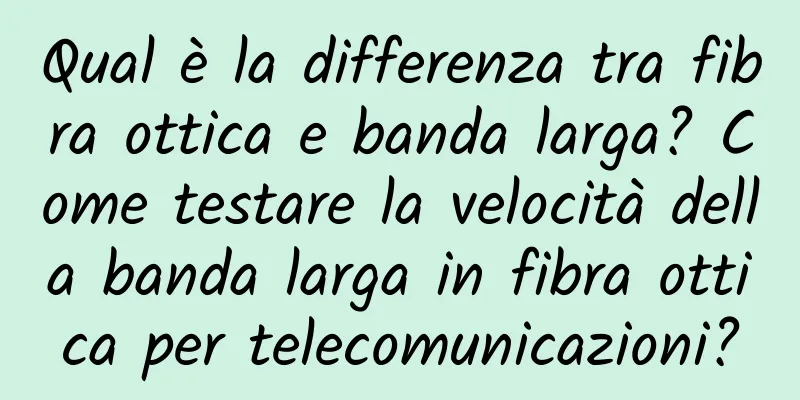 Qual è la differenza tra fibra ottica e banda larga? Come testare la velocità della banda larga in fibra ottica per telecomunicazioni?
