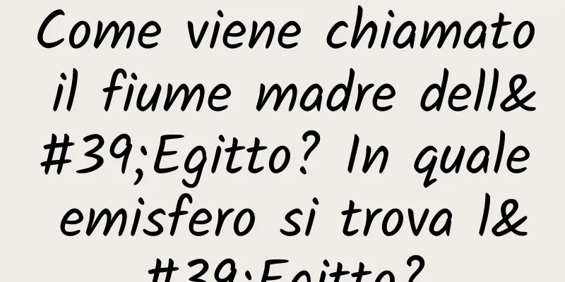 Come viene chiamato il fiume madre dell'Egitto? In quale emisfero si trova l'Egitto?