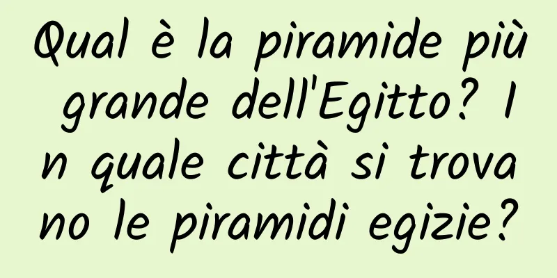 Qual è la piramide più grande dell'Egitto? In quale città si trovano le piramidi egizie?
