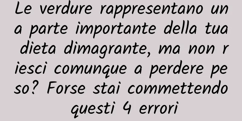 Le verdure rappresentano una parte importante della tua dieta dimagrante, ma non riesci comunque a perdere peso? Forse stai commettendo questi 4 errori