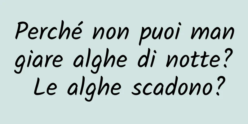 Perché non puoi mangiare alghe di notte? Le alghe scadono?