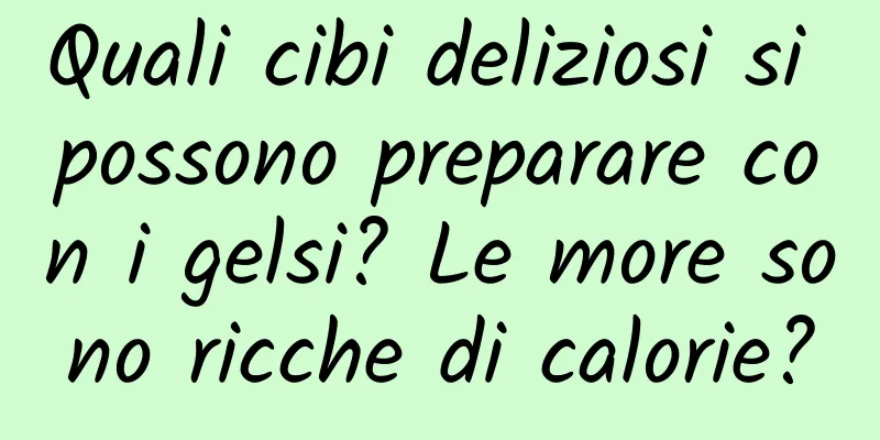 Quali cibi deliziosi si possono preparare con i gelsi? Le more sono ricche di calorie?
