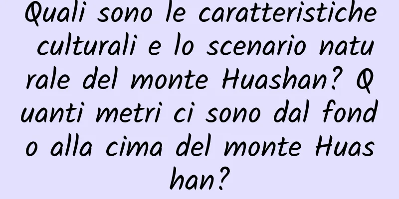 Quali sono le caratteristiche culturali e lo scenario naturale del monte Huashan? Quanti metri ci sono dal fondo alla cima del monte Huashan?