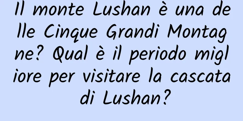 Il monte Lushan è una delle Cinque Grandi Montagne? Qual è il periodo migliore per visitare la cascata di Lushan?