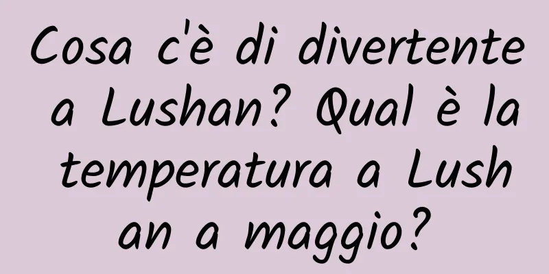 Cosa c'è di divertente a Lushan? Qual è la temperatura a Lushan a maggio?