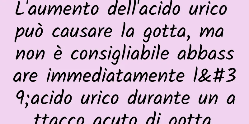 L'aumento dell'acido urico può causare la gotta, ma non è consigliabile abbassare immediatamente l'acido urico durante un attacco acuto di gotta.