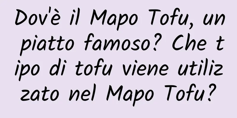 Dov'è il Mapo Tofu, un piatto famoso? Che tipo di tofu viene utilizzato nel Mapo Tofu?