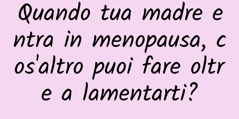 Quando tua madre entra in menopausa, cos'altro puoi fare oltre a lamentarti?